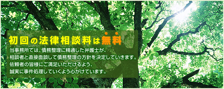 初回の法律相談料は無料　当事務所では、債務整理に精通した弁護士が、相談者と直接面談して債務整理の方針を決定していきます。依頼者の皆様にご満足いただけるよう、誠実に事件処理していくよう心がけています。